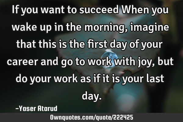 If you want to succeed When you wake up in the morning, imagine that this is the first day of your