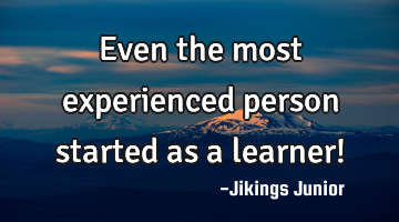Even the most experienced person started as a learner!