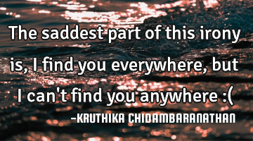 The saddest part of this irony is,I find you everywhere,but I can