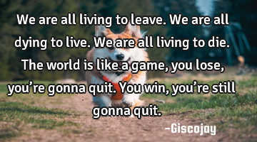 We are all living to leave.
We are all dying to live.
We are all living to die.
The world is