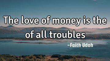 The love of money is the of all troubles