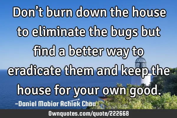 Don’t burn down the house to eliminate the bugs but find a better way to eradicate them and keep