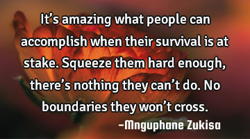 It’s amazing what people can accomplish when their survival is at stake.

Squeeze them hard