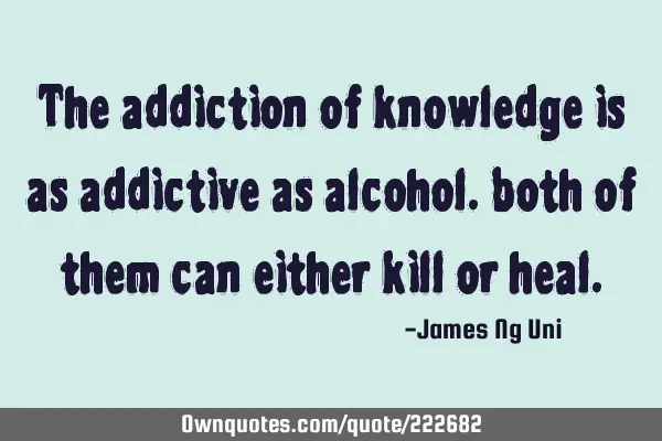 The addiction of knowledge is as addictive as alcohol. both of them can either kill or