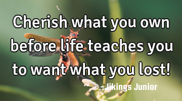 Cherish what you own before life teaches you to want what you lost!