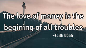 The love of money is the begining of all troubles