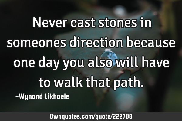 Never cast stones in someones direction because one day you also will have to walk that