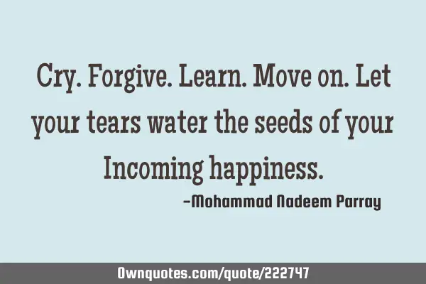 Cry. Forgive. Learn. Move on. Let your tears water the seeds of your Incoming
