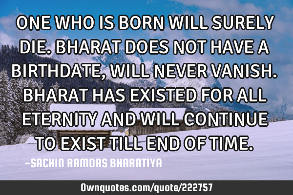 ONE WHO IS BORN WILL SURELY DIE. BHARAT DOES NOT HAVE A BIRTHDATE, WILL NEVER VANISH. BHARAT HAS EXI