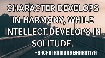 CHARACTER DEVELOPS IN HARMONY, WHILE INTELLECT DEVELOPS IN SOLITUDE.