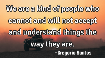 We are a kind of people who cannot and will not accept and understand things the way they are.
