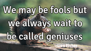 We may be fools but we always wait to be called geniuses