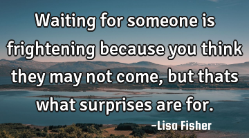 Waiting for someone is frightening because you think they may not come, but thats what surprises