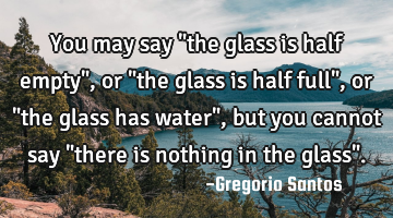You may say "the glass is half empty", or "the glass is half full", or "the glass has water", but