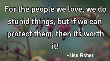 For the people we love, we do stupid things, but if we can protect them, then its worth it!