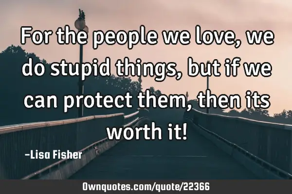 For the people we love, we do stupid things, but if we can protect them, then its worth it!