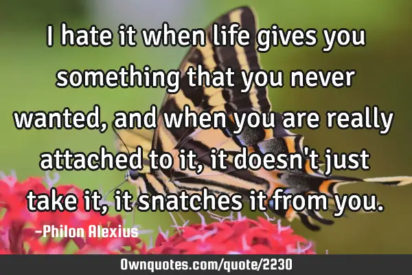 I hate it when life gives you something that you never wanted, and when you are really attached to