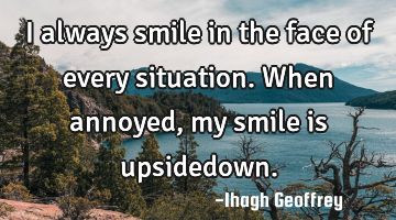 I always smile in the face of every situation. When annoyed, my smile is upsidedown.