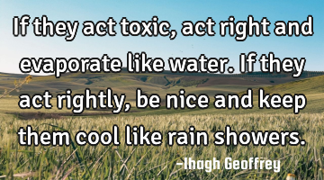 If they act toxic, act right and evaporate like water. If they act rightly, be nice and keep them