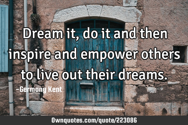 Dream it, do it and then inspire and empower others to live out their