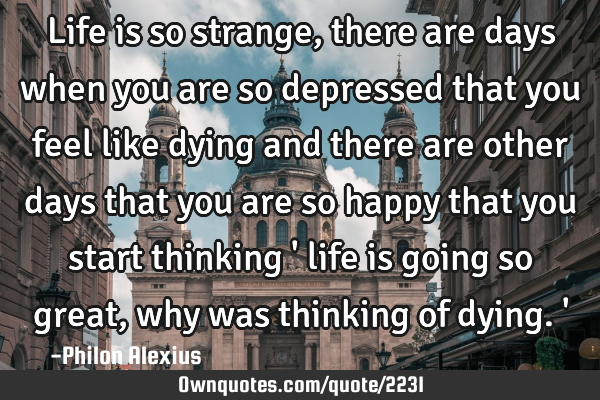 Life is so strange, there are days when you are so depressed that you feel like dying and there are