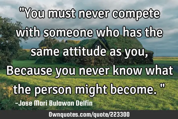 "You must never compete with someone who has the same attitude as you, Because you never know what