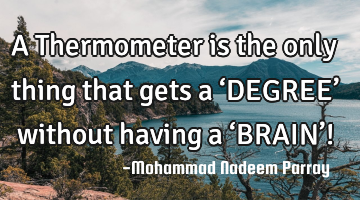 A Thermometer is the only thing that gets a ‘DEGREE’ without having a ‘BRAIN’!