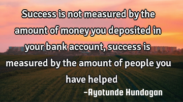 Success is not measured by the amount of money you deposited in your bank account, success is