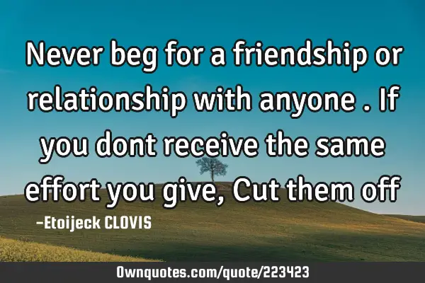 Never beg for a friendship or relationship with anyone . If you dont receive the same effort you