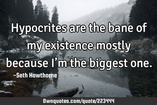 Hypocrites are the bane of my existence mostly because I’m the biggest
