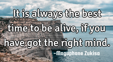 It is always the best time to be alive, if you have got the right mind.