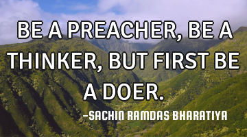 BE A PREACHER, BE A THINKER, BUT FIRST BE A DOER.