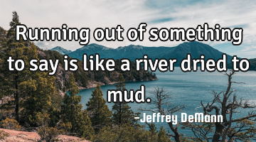 Running out of something to say
is like a river dried to mud.