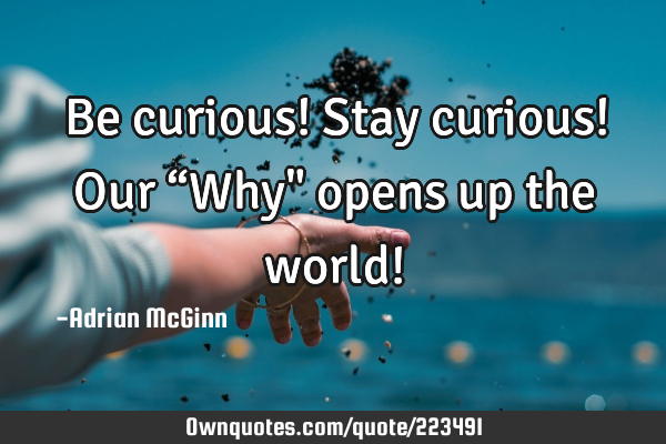 Be curious! Stay curious! Our “Why" opens up the world!