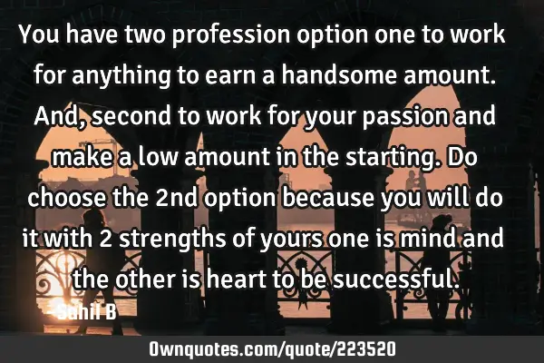 You have two profession option one to work for anything to earn a handsome amount. And, second to