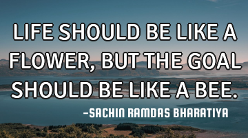 LIFE SHOULD BE LIKE A FLOWER, BUT THE GOAL SHOULD BE LIKE A BEE.