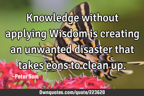 Knowledge without applying Wisdom is creating an unwanted disaster that takes eons to clean