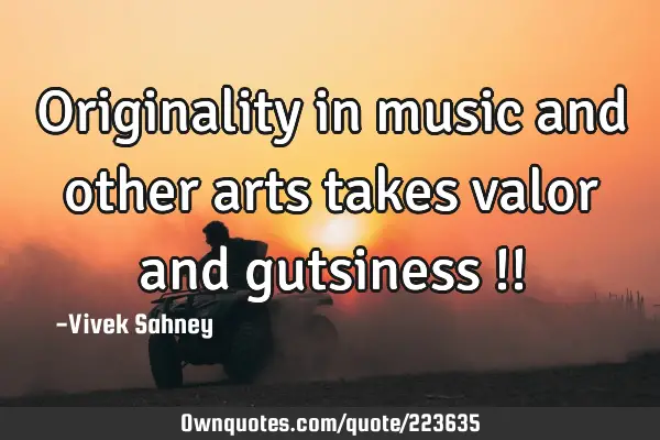 Originality 
in music and 
other arts takes 
valor and
 gutsiness !!