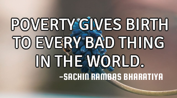 POVERTY GIVES BIRTH TO EVERY BAD THING IN THE WORLD.