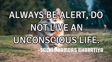 ALWAYS BE ALERT, DO NOT LIVE AN UNCONSCIOUS LIFE.