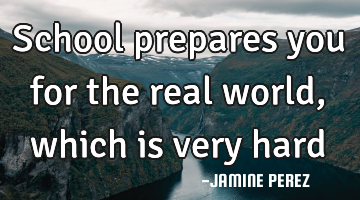 School prepares you for the real world,  which is very hard