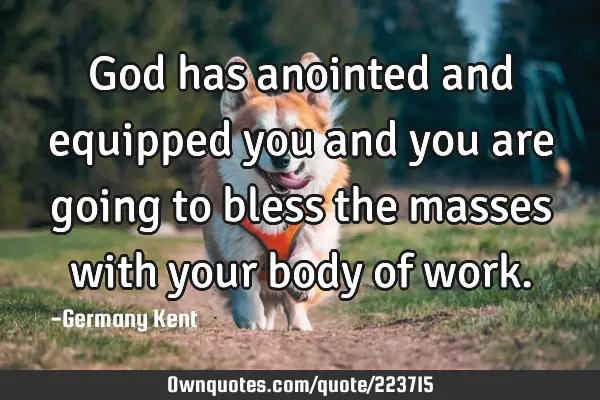God has anointed and equipped you and you are going to bless the masses with your body of