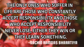 THE ONLY ONES WHO SUFFER IN LIFE ARE THOSE WHO CONSTANTLY ACCEPT RESPONSIBILITY AND THOSE WHO ACCEPT