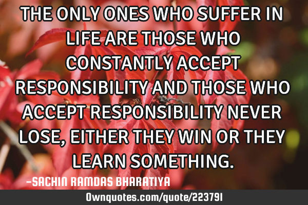 THE ONLY ONES WHO SUFFER IN LIFE ARE THOSE WHO CONSTANTLY ACCEPT RESPONSIBILITY AND THOSE WHO ACCEPT