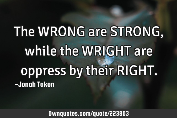 The WRONG are STRONG, while the WRIGHT are oppress by their RIGHT