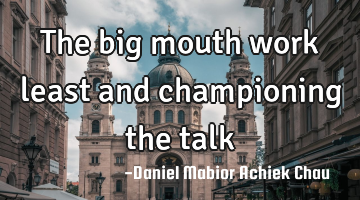 The big mouth work least and championing the talk