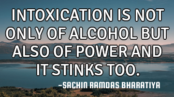 INTOXICATION IS NOT ONLY OF ALCOHOL BUT ALSO OF POWER AND IT STINKS TOO.