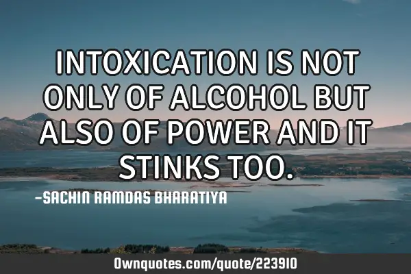 INTOXICATION IS NOT ONLY OF ALCOHOL BUT ALSO OF POWER AND IT STINKS TOO