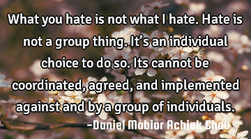 What  you hate is not what I hate. Hate is not a group thing. It’s an individual choice to do so.