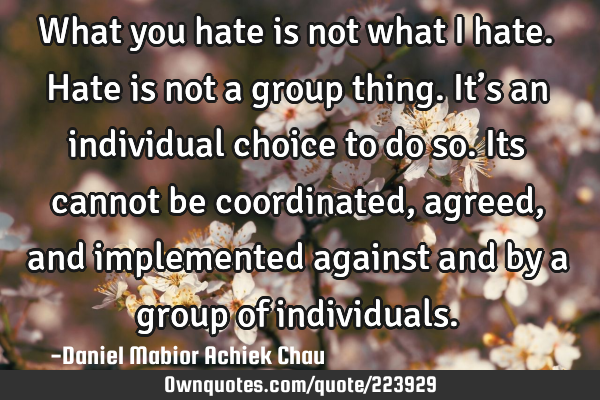 What  you hate is not what I hate. Hate is not a group thing. It’s an individual choice to do so.